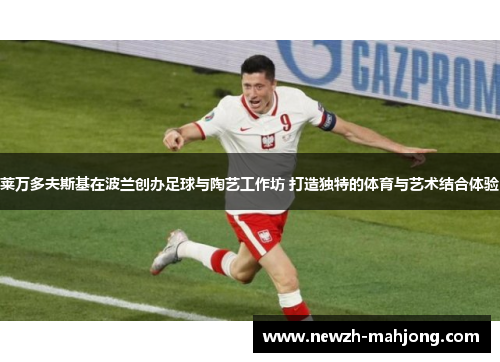 莱万多夫斯基在波兰创办足球与陶艺工作坊 打造独特的体育与艺术结合体验 莱万多夫斯基在波兰创办足球与陶艺工作坊 打造独特的体育与艺术结合体验