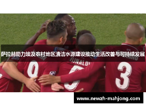 萨拉赫助力埃及农村地区清洁水源建设推动生活改善与可持续发展 萨拉赫助力埃及农村地区清洁水源建设推动生活改善与可持续发展