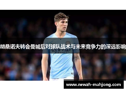 胡桑诺夫转会曼城后对球队战术与未来竞争力的深远影响 胡桑诺夫转会曼城后对球队战术与未来竞争力的深远影响