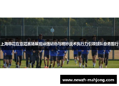 上海申花在亚冠赛场展现顽强韧劲与精妙战术执行力引领球队奋勇前行