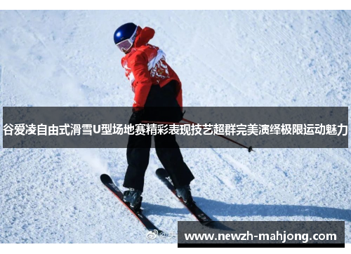谷爱凌自由式滑雪U型场地赛精彩表现技艺超群完美演绎极限运动魅力