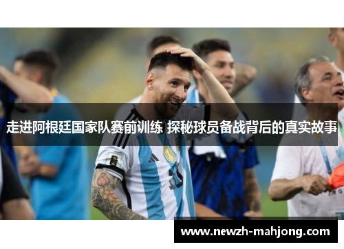 走进阿根廷国家队赛前训练 探秘球员备战背后的真实故事