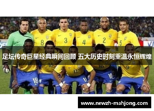 足坛传奇巨星经典瞬间回顾 五大历史时刻重温永恒辉煌