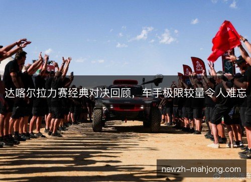 达喀尔拉力赛经典对决回顾，车手极限较量令人难忘