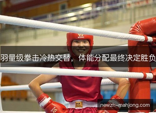 羽量级拳击冷热交替,体能分配最终决定胜负 羽量级拳击冷热交替,体能分配最终决定胜负